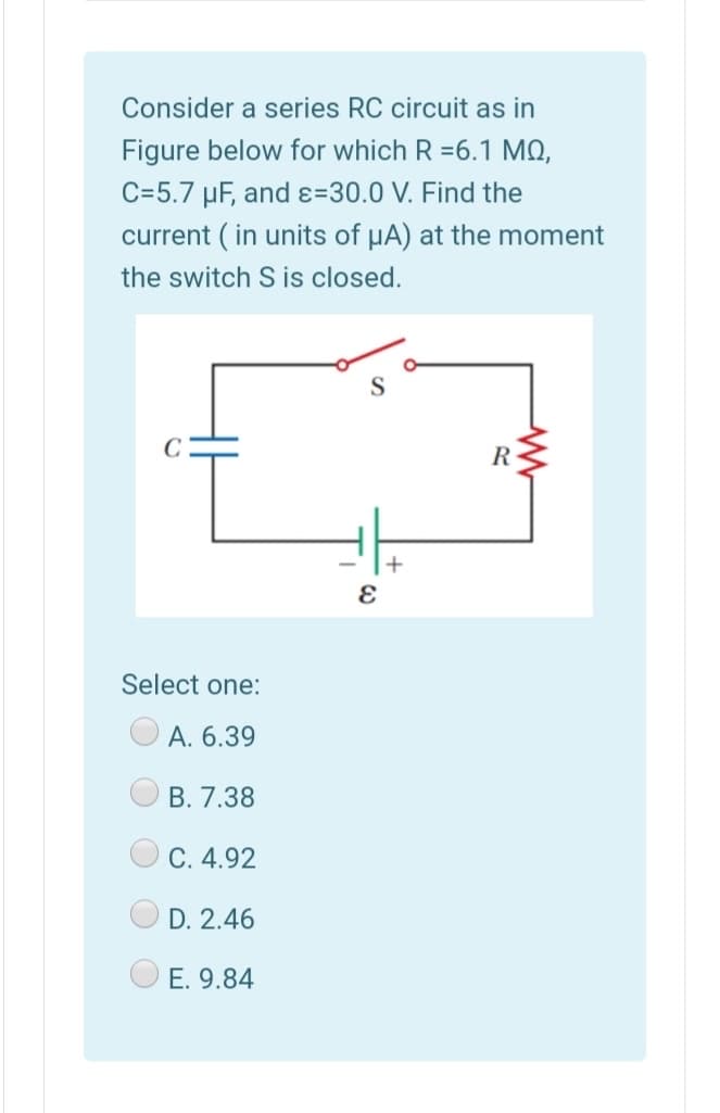 Consider a series RC circuit as in
Figure below for which R =6.1 MQ,
C=5.7 µF, and ɛ=30.0 V. Find the
current ( in units of µA) at the moment
the switch S is closed.
C
R
Select one:
А. 6.39
B. 7.38
C. 4.92
D. 2.46
E. 9.84
