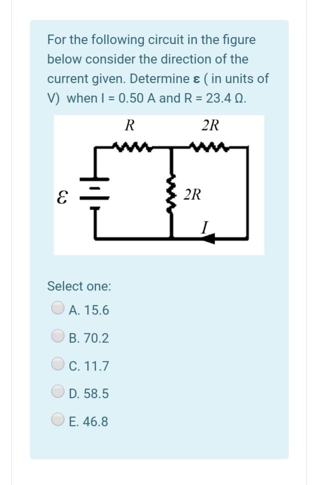 For the following circuit in the figure
below consider the direction of the
current given. Determine ɛ ( in units of
V) when I = 0.50 A and R = 23.4 Q.
R
2R
2R
Select one:
А. 15.6
B. 70.2
С. 11.7
D. 58.5
E. 46.8
O O
