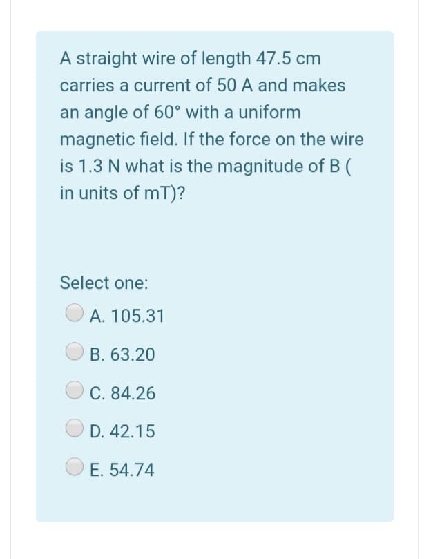 A straight wire of length 47.5 cm
carries a current of 50 A and makes
an angle of 60° with a uniform
magnetic field. If the force on the wire
is 1.3 N what is the magnitude of B (
in units of mT)?
Select one:
A. 105.31
B. 63.20
C. 84.26
D. 42.15
E. 54.74
