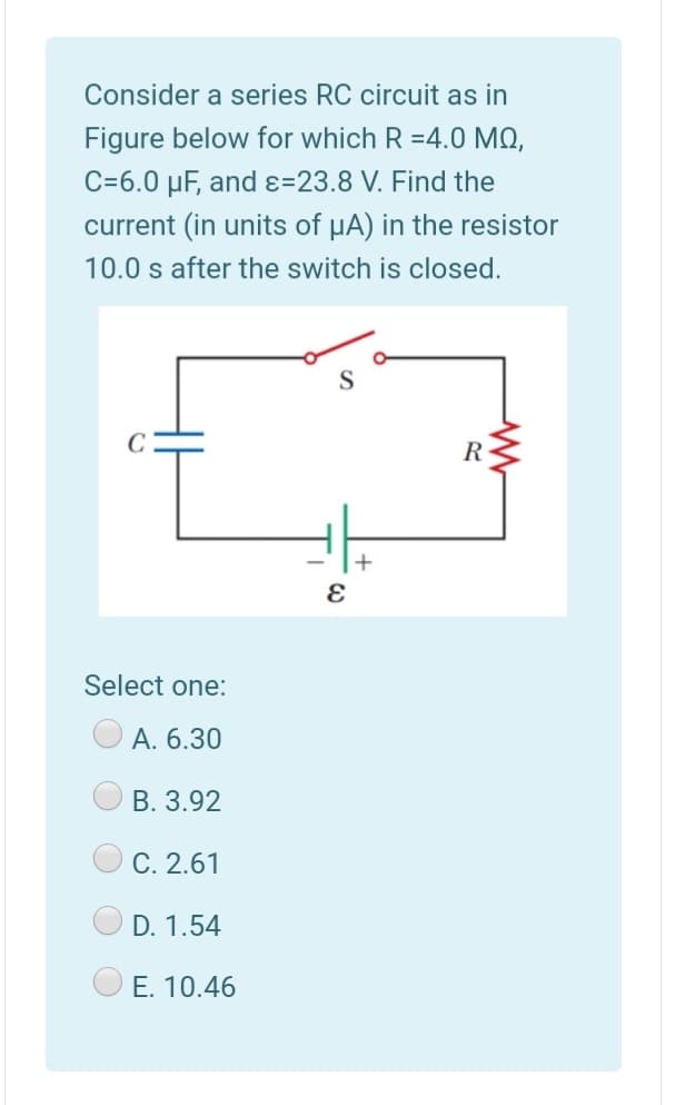 Consider a series RC circuit as in
Figure below for which R =4.0 MO,
C=6.0 µF, and ɛ=23.8 V. Find the
current (in units of uA) in the resistor
10.0 s after the switch is closed.
R
Select one:
А. 6.30
B. 3.92
C. 2.61
D. 1.54
E. 10.46
