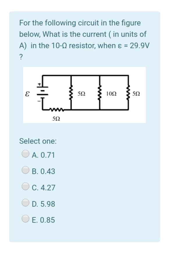 For the following circuit in the figure
below, What is the current ( in units of
A) in the 10-0 resistor, when ɛ = 29.9V
?
10Ω
50
Select one:
А. О.71
B. 0.43
С. 4.27
D. 5.98
E. 0.85
