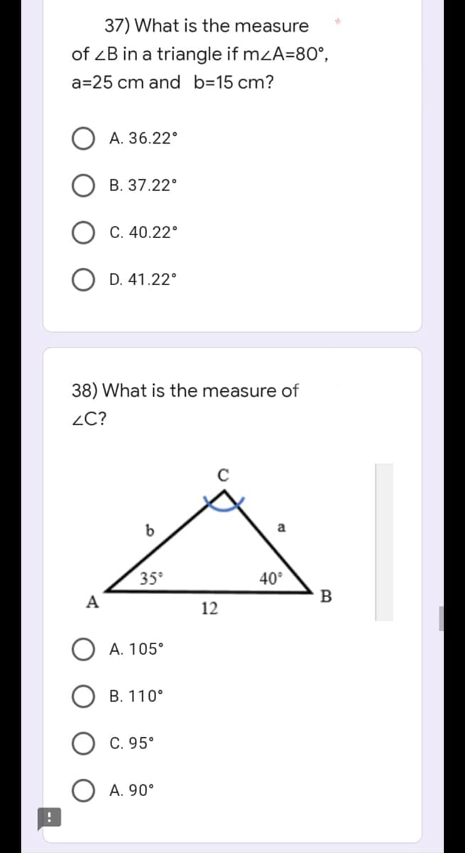 !
37) What is the measure
of ZB in a triangle if m<A=80°,
a=25 cm and b=15 cm?
A. 36.22°
B. 37.22°
C. 40.22°
D. 41.22°
38) What is the measure of
ZC?
C
A
b
35°
A. 105°
B. 110°
C. 95°
A. 90°
12
a
40°
B