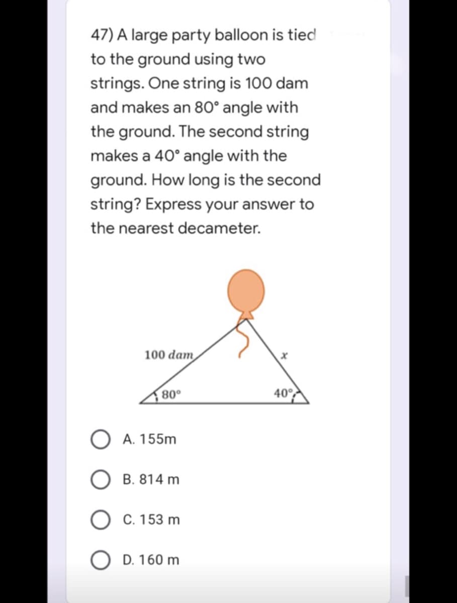 47) A large party balloon is tied
to the ground using two
strings. One string is 100 dam
and makes an 80° angle with
the ground. The second string
makes a 40° angle with the
ground. How long is the second
string? Express your answer to
the nearest decameter.
100 dam
x
80°
40°
O A. 155m
B. 814 m
C. 153 m
O D. 160 m