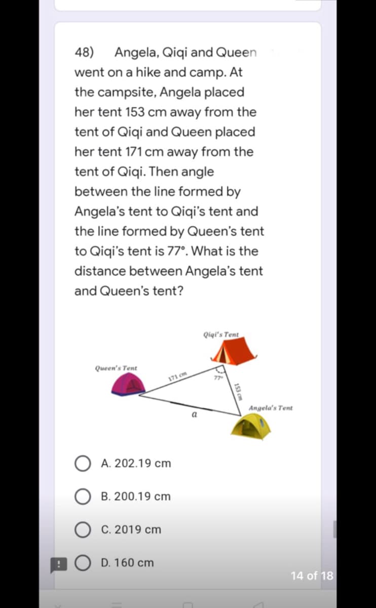 48) Angela, Qiqi and Queen
went on a hike and camp. At
the campsite, Angela placed
her tent 153 cm away from the
tent of Qiqi and Queen placed
her tent 171 cm away from the
tent of Qiqi. Then angle
between the line formed by
Angela's tent to Qiqi's tent and
the line formed by Queen's tent
to Qiqi's tent is 77°. What is the
distance between Angela's tent
and Queen's tent?
Qiqi's Tent
Queen's Tent
77
A. 202.19 cm
B. 200.19 cm
C. 2019 cm
D. 160 cm
171 cm
a
n
Angela's Tent
14 of 18