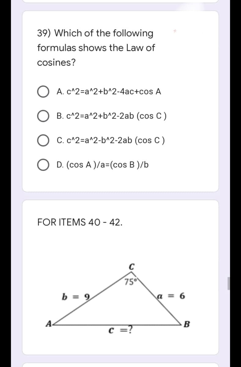 39) Which of the following
formulas shows the Law of
cosines?
O A. c^2=a^2+b^2-4ac+cos A
OB. c^2=a^2+b^2-2ab (cos C)
OC. c^2=a^2-b^2-2ab (cos C)
OD. (cos A)/a=(cos B)/b
FOR ITEMS 40 - 42.
A
ن
b = 9
75⁰
=?
a=6
B