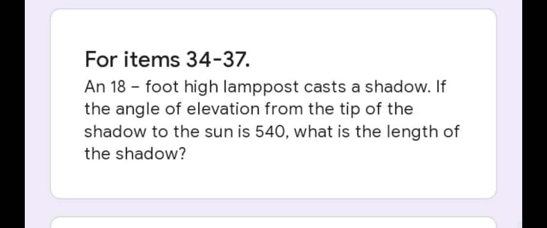 For items 34-37.
An 18 - foot high lamppost casts a shadow. If
the angle of elevation from the tip of the
shadow to the sun is 540, what is the length of
the shadow?