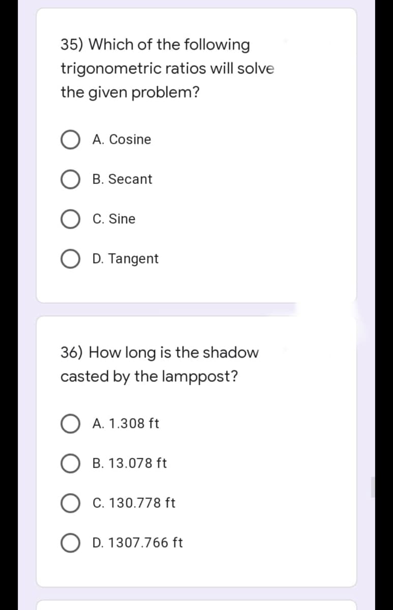 35) Which of the following
trigonometric ratios will solve
the given problem?
A. Cosine
B. Secant
C. Sine
D. Tangent
36) How long is the shadow
casted by the lamppost?
O A. 1.308 ft
B. 13.078 ft
C. 130.778 ft
D. 1307.766 ft