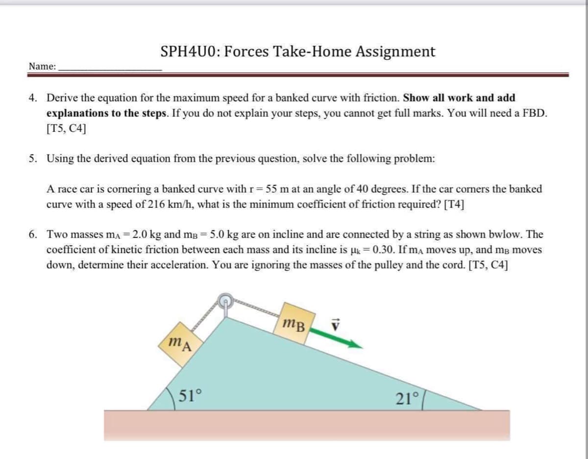 SPH4U0: Forces Take-Home Assignment
Name:
4. Derive the equation for the maximum speed for a banked curve with friction. Show all work and add
explanations to the steps. If you do not explain your steps, you cannot get full marks. You will need a FBD.
[T5, C4]
5. Using the derived equation from the previous question, solve the following problem:
A race car is cornering a banked curve with r = 55 m at an angle of 40 degrees. If the car corners the banked
curve with a speed of 216 km/h, what is the minimum coefficient of friction required? [T4]
6. Two masses mA = 2.0 kg and m³ = 5.0 kg are on incline and are connected by a string as shown bwlow. The
coefficient of kinetic friction between each mass and its incline is µ = 0.30. If ma moves up, and me moves
down, determine their acceleration. You are ignoring the masses of the pulley and the cord. [T5, C4]
mB
MA
21°
51°