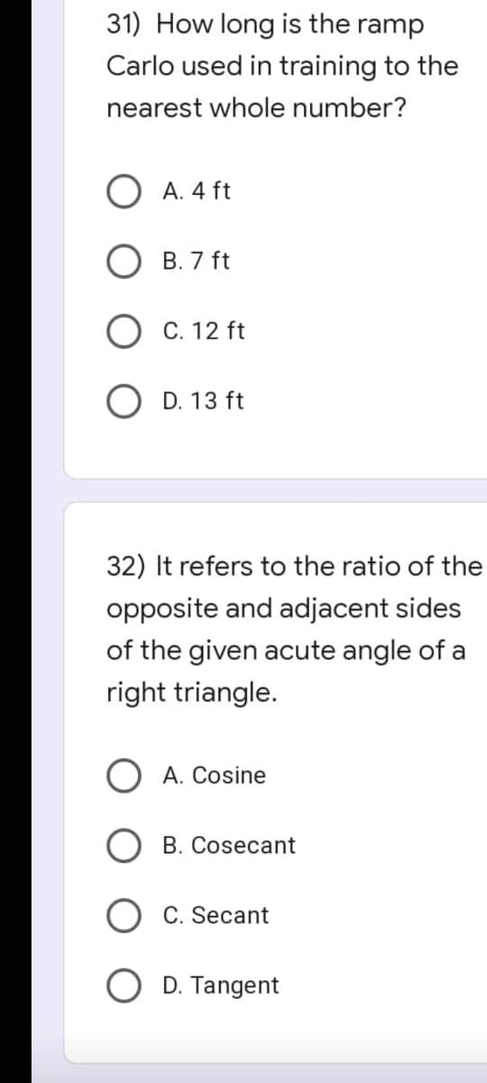 31) How long is the ramp
Carlo used in training to the
nearest whole number?
A. 4 ft
B. 7 ft
O C. 12 ft
OD. 13 ft
32) It refers to the ratio of the
opposite and adjacent sides
of the given acute angle of a
right triangle.
A. Cosine
B. Cosecant
C. Secant
O D. Tangent