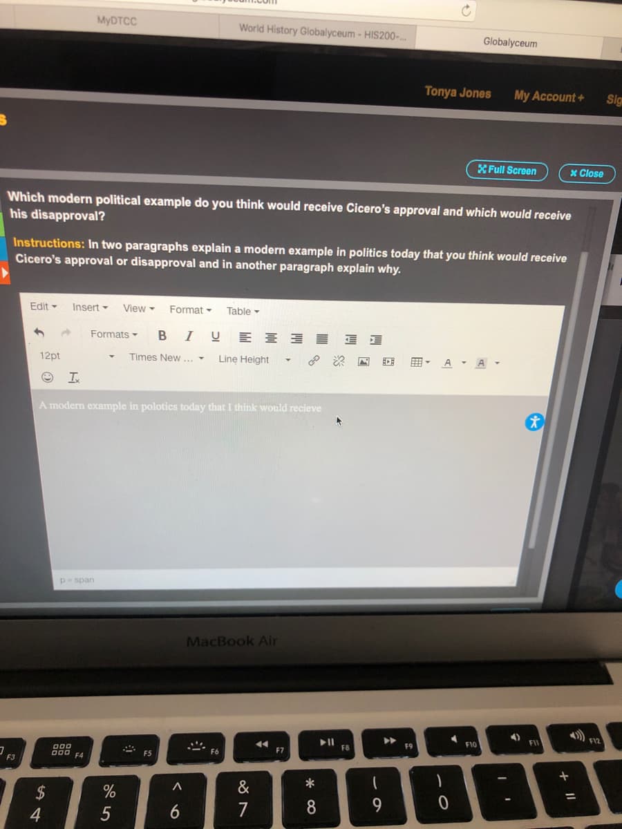 MYDTCC
World History Globalyceum- HIS200-..
Globalyceum
Tonya Jones
My Account+
Sig
XFull Screen
x Close
Which modern political example do you think would receive Cicero's approval and which would receive
his disapproval?
Instructions: In two paragraphs explain a modern example in politics today that you think would receive
Cicero's approval or disapproval and in another paragraph explain why.
Edit -
Insert -
View -
Format -
Table -
Formats -
B IU E E E E
12pt
Times New... -
Line Height
A A-
囲。
A modern example in polotics today that I think would recieve
p- span
MacBook Air
F12
>>
FII
F8
F9
F10
F3
000 F4
F5
F6
F7
2$
&
*
7
8.
9.
4.
