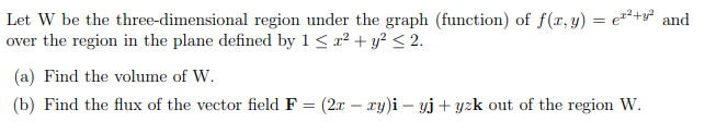 Let W be the three-dimensional region under the graph (function) of f(x, y) = e¹²+² and
over the region in the plane defined by 1 ≤ x² + y² ≤ 2.
(a) Find the volume of W.
(b) Find the flux of the vector field F = (2x − xy)i — yj + yzk out of the region W.