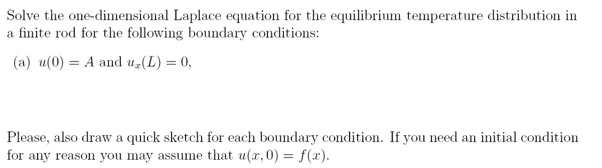 Solve the one-dimensional Laplace equation for the equilibrium temperature distribution in
a finite rod for the following boundary conditions:
(a) u(0) = A and ux(L) = 0,
Please, also draw a quick sketch for each boundary condition. If you need an initial condition
for any reason you may assume that u(x, 0) = f(x).