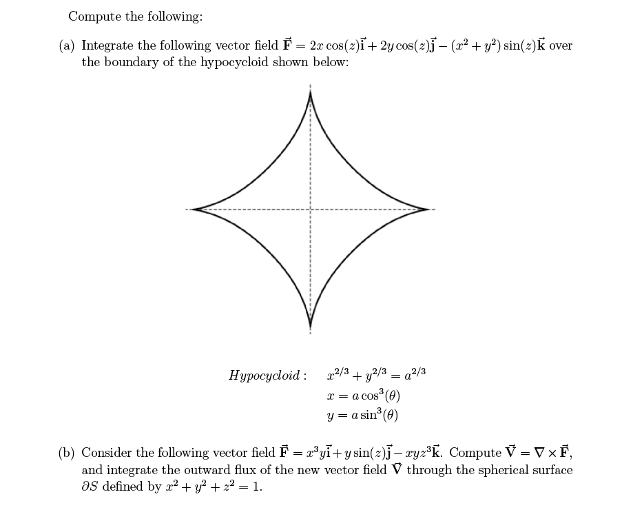 Compute the following:
(a) Integrate the following vector field F = 2r cos(z)i + 2y cos(z)j − (r² + y²) sin(z)k over
the boundary of the hypocycloid shown below:
Hypocycloid:
=
x2/3 + y2/3 - ²/3
x = a cos³ (0)
y = a sin³ (0)
(b) Consider the following vector field F = x³yi+y sin(2)j-ryz³k. Compute V = V XF,
and integrate the outward flux of the new vector field V through the spherical surface
as defined by x² + y² + x² = 1.