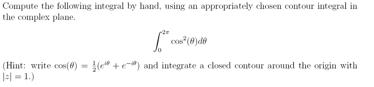 Compute the following integral by hand, using an appropriately chosen contour integral in
the complex plane.
• 2πT
[**
0
cos² (0) de
(Hint: write cos(0) = ½(eiº + e-iº) and integrate a closed contour around the origin with
|z| = 1.)