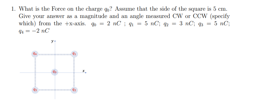 1. What is the Force on the charge qo? Assume that the side of the square is 5 cm.
Give your answer as a magnitude and an angle measured CW or CCW (specify
2 nC; 91
5 nC; 92
3 nC; 93
5 nC;
=
=
which) from the +x-axis. qo
94 = -2 nC
y
94
91
HE
92
93
90