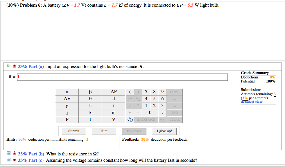 (10%) Problem 6: A battery (4V= 1.7 V) contains E = 1.7 kJ of energy. It is connected to a P = 5.5 W light bulb.
> A 33% Part (a) Input an expression for the light bulb's resistance, R.
Grade Summary
0%
100%
R =
Deductions
Potential
Submissions
a
ΔΡ
7
8
9 HOME
Attempts remaining: 3
(3% per attempt)
detailed view
AV
4
6
h
i
1
3
k
END
P
V
Vo BACKSPACE
DEL CLEAR
Submit
Hint
Feedback
I give up!
Hints: 30% deduction per hint. Hints remaining: 2
Feedback: 30% deduction per feedback.
O A 33% Part (b) What is the resistance in 2?
O A 33% Part (c) Assuming the voltage remains constant how long will the battery last in seconds?
