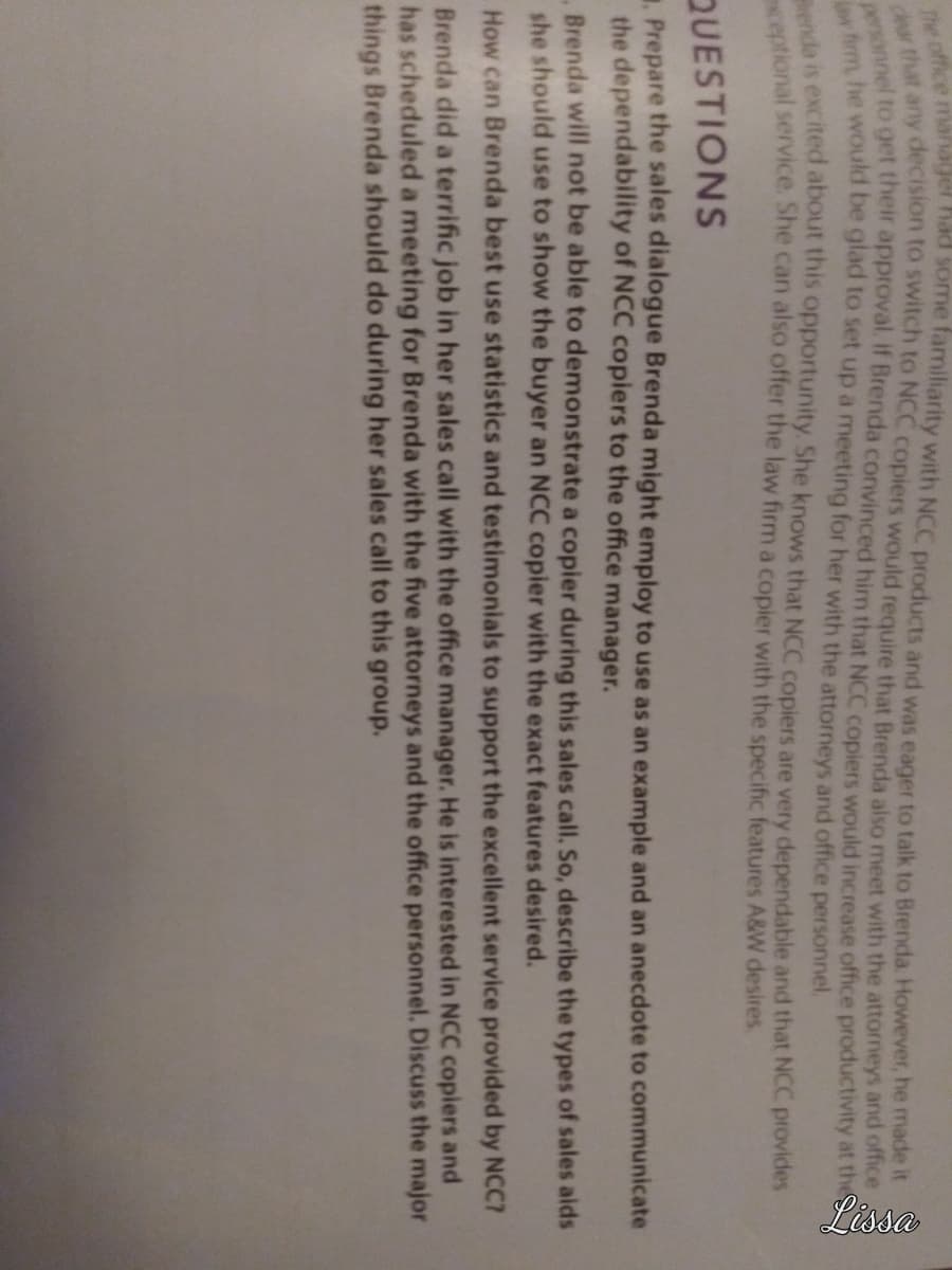 The office manager had some familiarity with NCC products and was eager to talk to Brenda. However, he made it
du that any decision to switch to NCC copiers would require that Brenda also meet with the attorneys and office
personnel to get their approval. if Brenda convinced him that NCC copiers would increase office productivity at the S
w firm, he would be glad to set up a meeting for her with the attorneys and office personnel.
menda is excited about this opportunity. She knows that NCC copiers are very dependable and that NCC provides
ceptional service. She can also offer the law firm a copier with the specific features A&W desires.
Lissa
QUESTIONS
Prepare the sales dialogue Brenda might employ to use as an example and an anecdote to communicate
the dependability of NCC copiers to the office manager.
Brenda will not be able to demonstrate a copier during this sales call. So, describe the types of sales aids
she should use to show the buyer an NCC copier with the exact features desired.
How can Brenda best use statistics and testimonials to support the excellent service provided by NCC7
Brenda did a terrific job in her sales call with the office manager. He is interested in NCC copiers and
has scheduled a meeting for Brenda with the five attorneys and the office personnel. Discuss the major
things Brenda should do during her sales call to this group.