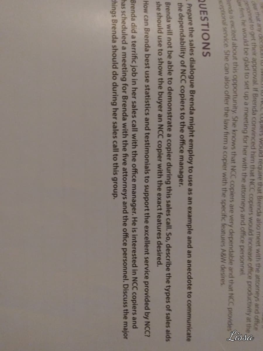 dear that any decisi
Lupiers would require that Brenda also meet with the attorneys and office
personnel to get their approval. If Brenda convinced him that NCC copiers would increase office productivity at the S
aw firm, he would be glad to set up a meeting for her with the attorneys and office personnel.
Brenda is excited about this opportunity. She knows that NCC copiers are very dependable and that NCC provides
exceptional service. She can also offer the law firm a copier with the specific features A&W desires.
Lissa
QUESTIONS
Prepare the sales dialogue Brenda might employ to use as an example and an anecdote to communicate
the dependability of NCC copiers to the office manager.
Brenda will not be able to demonstrate a copier during this sales call. So, describe the types of sales aids
she should use to show the buyer an NCC copier with the exact features desired.
How can Brenda best use statistics and testimonials to support the excellent service provided by NCC?
Brenda did a terrific job her sales call with the office manager. He is interested NCC copiers and
has scheduled a meeting for Brenda with the five attorneys and the office personnel. Discuss the major
things Brenda should do during her sales call to this group.