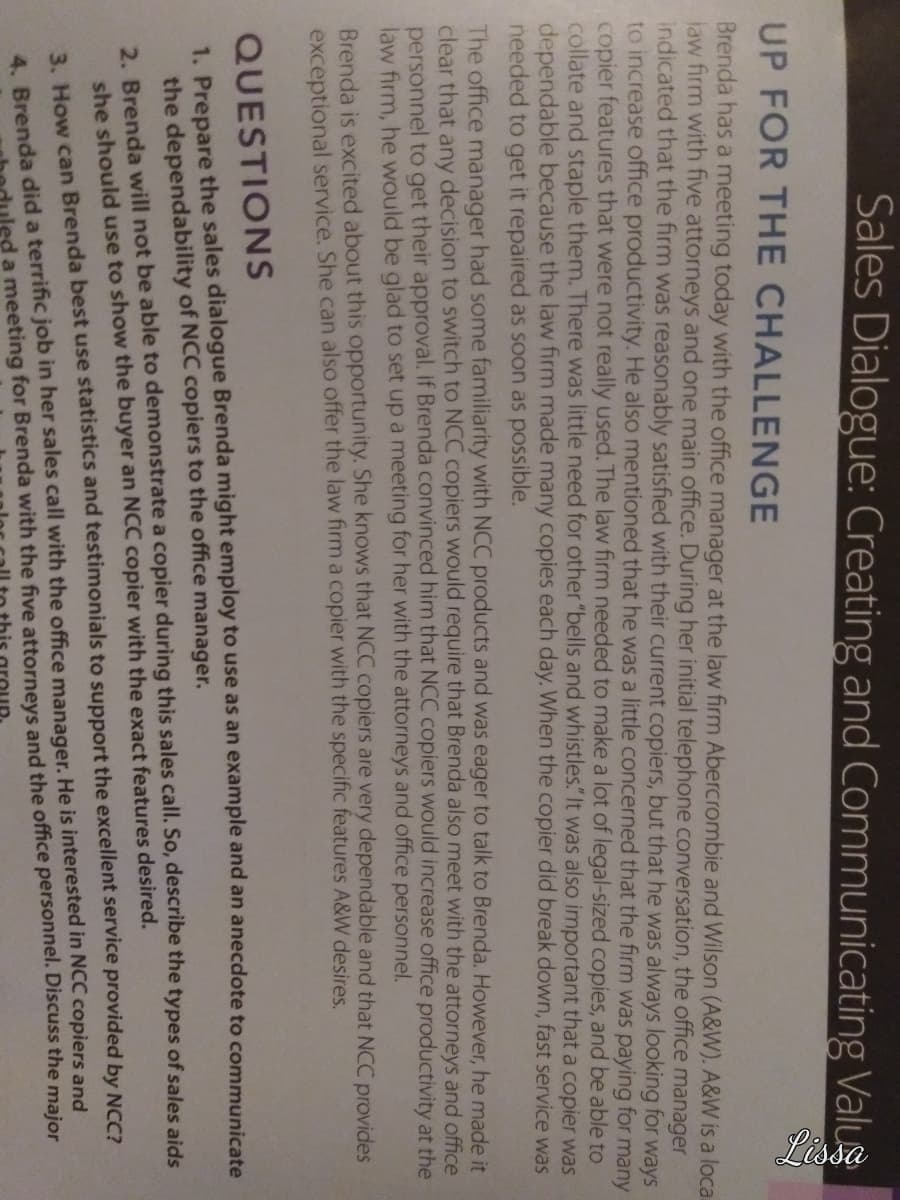 Sales Dialogue: Creating and Communicating Valu
UP FOR THE CHALLENGE
Brenda has a meeting today with the office manager at the law firm Abercrombie and Wilson (A&W). A&W is a loca
law firm with five attorneys and one main office. During her initial telephone conversation, the office manager
indicated that the firm was reasonably satisfied with their current copiers, but that he was always looking for ways
to increase office productivity. He also mentioned that he was a little concerned that the firm was paying for many
copier features that were not really used. The law firm needed to make a lot of legal-sized copies, and be able to
collate and staple them. There was little need for other "bells and whistles." It was also important that a copier was
dependable because the law firm made many copies each day. When the copier did break down, fast service was
needed to get it repaired as soon as possible.
The office manager had some familiarity with NCC products and was eager to talk to Brenda. However, he made it
clear that any decision to switch to NCC copiers would require that Brenda also meet with the attorneys and office
personnel to get their approval. If Brenda convinced him that NCC copiers would increase office productivity at the
law firm, he would be glad to set up a meeting for her with the attorneys and office personnel.
Brenda is excited about this opportunity. She knows that NCC copiers are very dependable and that NCC provides
exceptional service. She can also offer the law firm a copier with the specific features A&W desires.
QUESTIONS
1. Prepare the sales dialogue Brenda might employ to use as an example and an anecdote to communicate
the dependability of NCC copiers to the office manager.
2. Brenda will not be able to demonstrate a copier during this sales call. So, describe the types of sales aids
she should use to show the buyer an NCC copier with the exact features desired.
3. How can Brenda best use statistics and testimonials to support the excellent service provided by NCC?
4. Brenda did a terrific job in her sales call with the office manager. He is interested in NCC copiers and
ed a meeting for Brenda with the five attorneys and the office personnel. Discuss the major