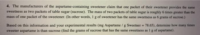 4. The manufacturers of the aspartame-containing sweetener claim that one packet of their sweetener provides the same
sweetness as two packets of table sugar (sucrose). The mass of two packets of table sugar is roughly 6 times greater than the
mass of one packet of the sweetener. (In other words, 1 g of sweetener has the same sweetness as 6 grams of sucrose.)
Based on this information and your experimental results (mg Aspartame / g Sweetner = 78.65), determine how many times
sweeter aspartame is than sucrose (find the grams of sucrose that has the same sweetness as 1 g of aspartame).
