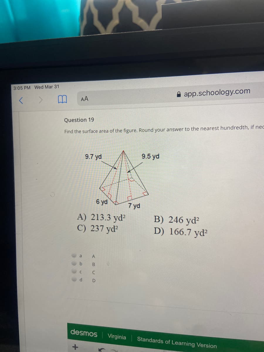 3:05 PM Wed Mar 31
app.schoology.com
AA
Question 19
Find the surface area of the figure. Round your answer to the nearest hundredth, if nec
9.7 yd
9.5 yd
6 yd
7 yd
A) 213.3 yd?
C) 237 yd²
B) 246 yd?
D) 166.7 yd?
a
A
D
desmos
Virginia
Standards of Learning Version
