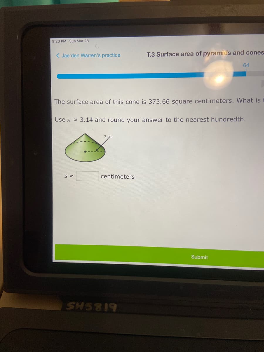 9:23 PM Sun Mar 28
< Jae'den Warren's practice
T.3 Surface area of pyramids and cones
64
The surface area of this cone is 373.66 square centimeters. What is
Use A 3.14 and round your answer to the nearest hundredth.
7 cm
centimeters
Submit
618SHS
