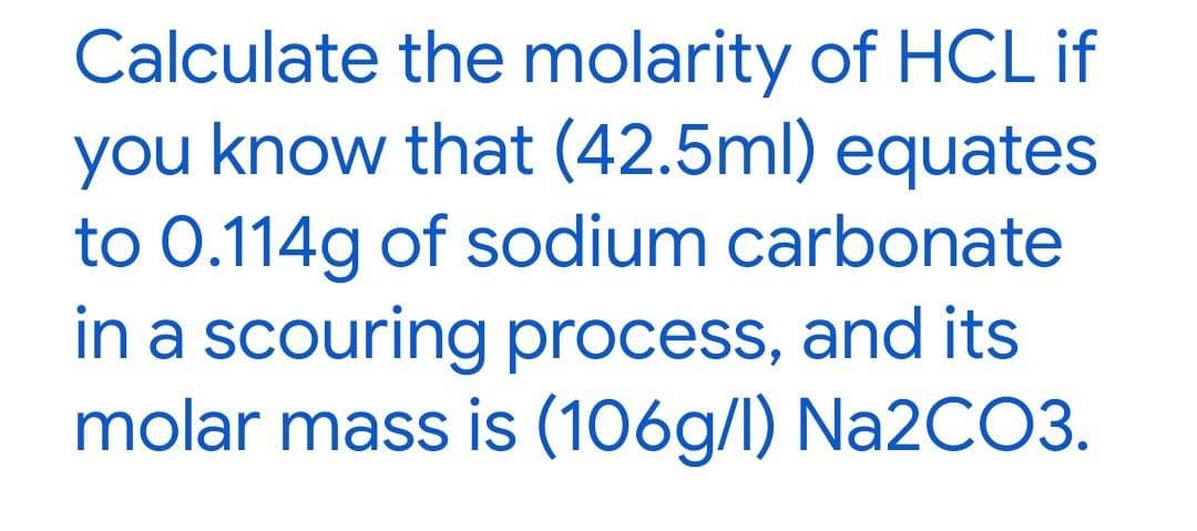 Calculate the molarity of HCL if
you know that (42.5ml) equates
to 0.114g of sodium carbonate
in a scouring process, and its
molar mass is (106g/l) Na2CO3.