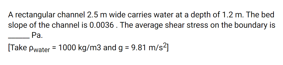 A rectangular channel 2.5 m wide carries water at a depth of 1.2 m. The bed
slope of the channel is 0.0036. The average shear stress on the boundary is
Pa.
[Take Pwater = 1000 kg/m3 and g = 9.81 m/s2]
