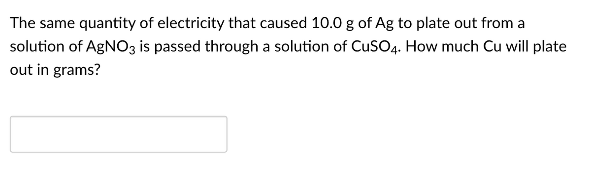 The same quantity of electricity that caused 10.0 g of Ag to plate out from a
solution of AGNO3 is passed through a solution of CuSO4. How much Cu will plate
out in grams?
