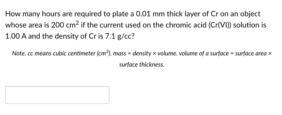 How many hours are required to plate a 0.01 mm thick layer of Cr on an object
whose area is 200 cm2 if the current used on the chromic acid (Cr(VI)) solution is
1.00 A and the density of Cr is 7.1 g/cc?
Note. cc means cubic centimeter (cm³). mass = density x volume. volume of a surface = surface area x
surface thickness.
