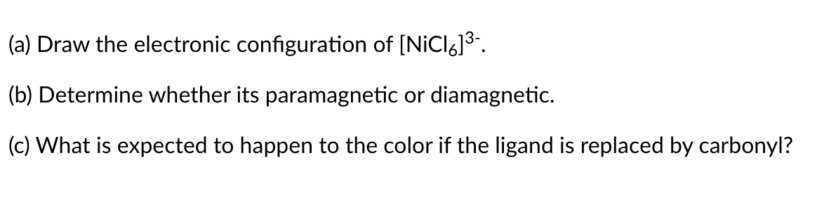 (a) Draw the electronic configuration of [NiCl6]3.
(b) Determine whether its paramagnetic or diamagnetic.
(c) What is expected to happen to the color if the ligand is replaced by carbonyl?
