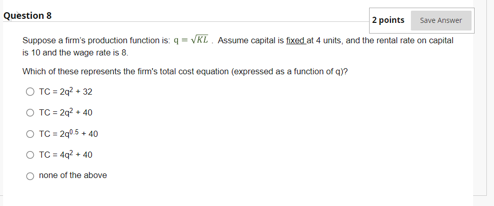 Question 8
2 points
Suppose a firm's production function is: q = √KL. Assume capital is fixed at 4 units, and the rental rate on capital
is 10 and the wage rate is 8.
Which of these represents the firm's total cost equation (expressed as a function of q)?
O TC = 2q² + 32
O TC = 2q² + 40
O TC = 2q0.5 + 40
O TC = 4q² + 40
O none of the above
Save Answer