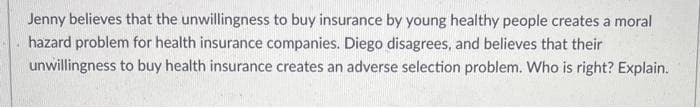 Jenny believes that the unwillingness to buy insurance by young healthy people creates a moral
hazard problem for health insurance companies. Diego disagrees, and believes that their
unwillingness to buy health insurance creates an adverse selection problem. Who is right? Explain.