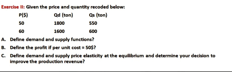 Exercise II: Given the price and quantity recoded below:
P($)
Qd (ton)
Qs (ton)
50
1800
550
1600
600
A. Define demand and supply functions?
B. Define the profit if per unit cost = 50$?
C. Define demand and supply price elasticity at the equilibrium and determine your decision to
improve the production revenue?
60