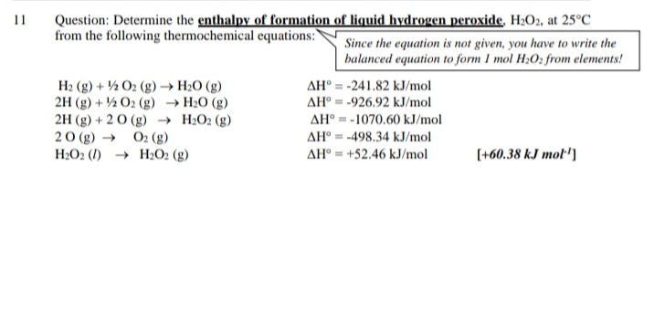 Question: Determine the enthalpy of formation of liquid hydrogen peroxide, H2O2, at 25°C
from the following thermochemical equations:"
11
Since the equation is not given, you have to write the
balanced equation to form I mol H;O2 from elements!
H2 (g) + ½ O2 (g) → H2O (g)
2H (g) + ½ O2 (g) → H2O (g)
2H (g) + 20 (g) → H2O2 (g)
20 (g) →
H2O2 (1) → H2O2 (g)
AH° = -241.82 kJ/mol
AH° = -926.92 kJ/mol
AH° = -1070.60 kJ/mol
O2 (g)
AH° = -498.34 kJ/mol
AH° = +52.46 kJ/mol
[+60.38 kJ mot')
