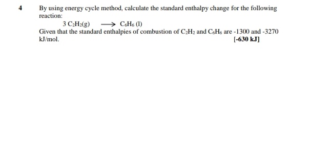 By using energy cycle method, calculate the standard enthalpy change for the following
reaction:
3 CH2(g) > CoH6 (1)
Given that the standard enthalpies of combustion of C2H2 and CoHo are -1300 and -3270
[-630 kJ]
kJ/mol.
