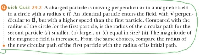 Ouick Quiz 29.2 A charged particle is moving perpendicular to a magnetic field
in a circle with a radius r. (i) An identical particle enters the field, with v perpen-
dicular to B, but with a higher speed than the first particle. Compared with the
radius of the circle for the first particle, is the radius of the circular path for the
second particle (a) smaller, (b) larger, or (c) equal in size? (ii) The magnitude of
the magnetic field is increased. From the same choices, compare the radius of
the new circular path of the first particle with the radius of its initial path.
