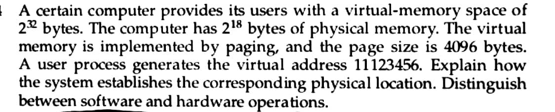 A certain computer provides its users with a virtual-memory space of
232 bytes. The computer has 2¹8 bytes of physical memory. The virtual
memory is implemented by paging, and the page size is 4096 bytes.
A user process generates the virtual address 11123456. Explain how
the system establishes the corresponding physical location. Distinguish
between software and hardware operations.