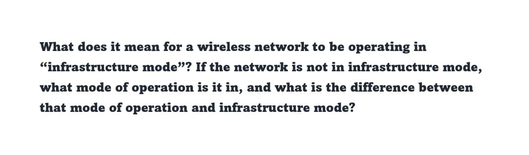 What does it mean for a wireless network to be operating in
"infrastructure mode"? If the network is not in infrastructure mode,
what mode of operation is it in, and what is the difference between
that mode of operation and infrastructure mode?