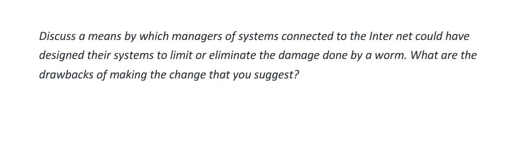 Discuss a means by which managers of systems connected to the Internet could have
designed their systems to limit or eliminate the damage done by a worm. What are the
drawbacks of making the change that you suggest?