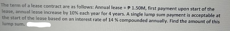 The term of a lease contract are as follows: Annual lease = P 1.50M, first payment upon start of the
lease, annual lease increase by 10% each year for 4 years. A single lump sum payment is acceptable at
the start of the lease based on an interest rate of 14 % compounded annually. Find the amount of this
lump sum.
%3D
