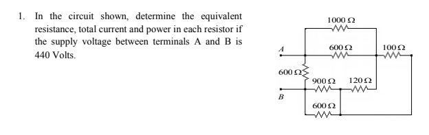 1. In the circuit shown, determine the equivalent
resistance, total current and power in each resistor if
the supply voltage between terminals A and B is
1000 2
600 2
1002
440 Volts.
600 OS
9002
1202
B
6002
