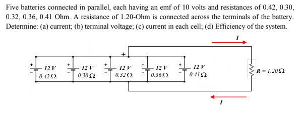 Five batteries connected in parallel, each having an emf of 10 volts and resistances of 0.42, 0.30,
0.32, 0.36, 0.41 Ohm. A resistance of 1.20-Ohm is connected across the terminals of the battery.
Determine: (a) current; (b) terminal voltage; (c) current in each cell; (d) Efficiency of the system.
+
12 V
0.412
12 V
12 V
0.362
12 V
12 V
Tase
R = 1.202
0.422
0.302
0.322
I

