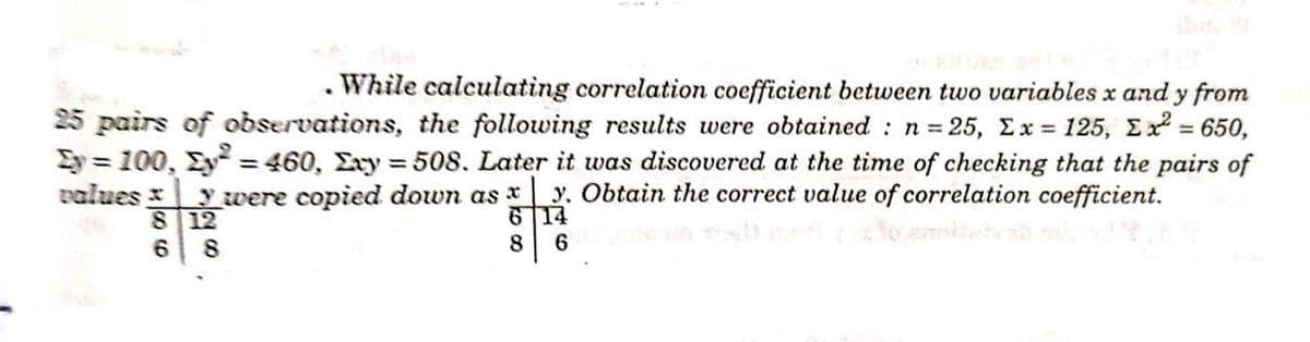 While calculating correlation coefficient between two variables x and y from
25 pairs of observations, the following results were obtained : n = 25, Ex = 125, E = 650,
Ey = 100, Ey = 460, Exy = 508. Later it was discovered at the time of checking that the pairs of
values 3
y were copied down as x
8 12
y. Obtain the correct value of correlation coefficient.
6 14
