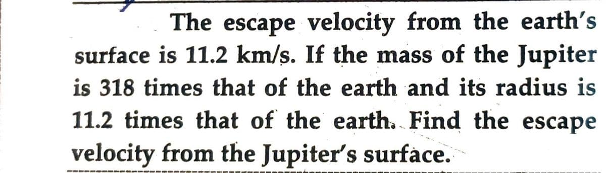 The escape velocity from the earth's
surface is 11.2 km/s. If the mass of the Jupiter
is 318 times that of the earth and its radius is
11.2 times that of the earth. Find the escape
velocity from the Jupiter's surface.