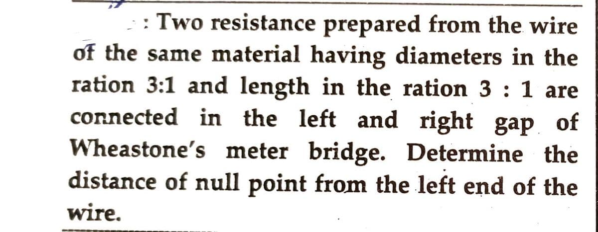 >: Two resistance prepared from the wire
of the same material having diameters in the
ration 3:1 and length in the ration 3 : 1 are
connected in the left and right gap of
Wheastone's meter bridge. Determine the
distance of null point from the left end of the
wire.