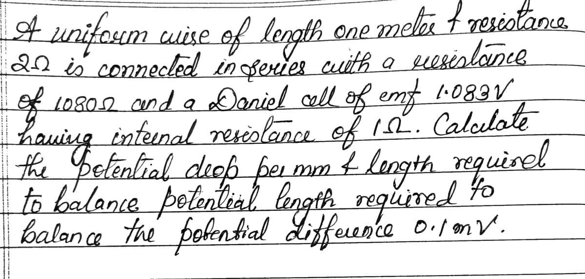 .
A uniform wise of length one meter + resistance
22 is connected in series with a resistance
of
of 10802 and a Daniel cell of emf 1·.083 V
having internal resistance of 152. Calculate
the potential deop per mm & length required
to balance potential length required to
balance the potential Lifference 0.1mv.