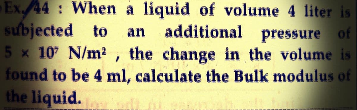 Ex. 44: When a liquid of volume 4 liter is
subjected to an additional pressure of
5 x 107 N/m², the change in the volume is
found to be 4 ml, calculate the Bulk modulus of
the liquid.
se betap saam, Gase uzme kan