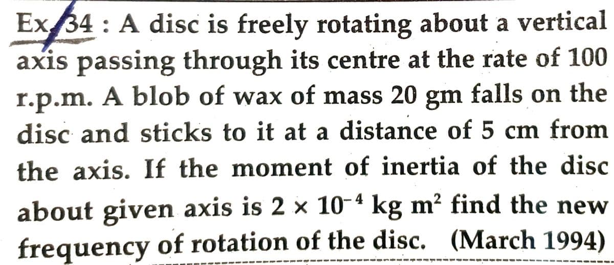 Ex 34: A disc is freely rotating about a vertical
axis passing through its centre at the rate of 100
r.p.m. A blob of wax of mass 20 gm falls on the
disc and sticks to it at a distance of 5 cm from
the axis. If the moment of inertia of the disc
about given axis is 2 × 10-4 kg m² find the new
frequency of rotation of the disc. (March 1994)
