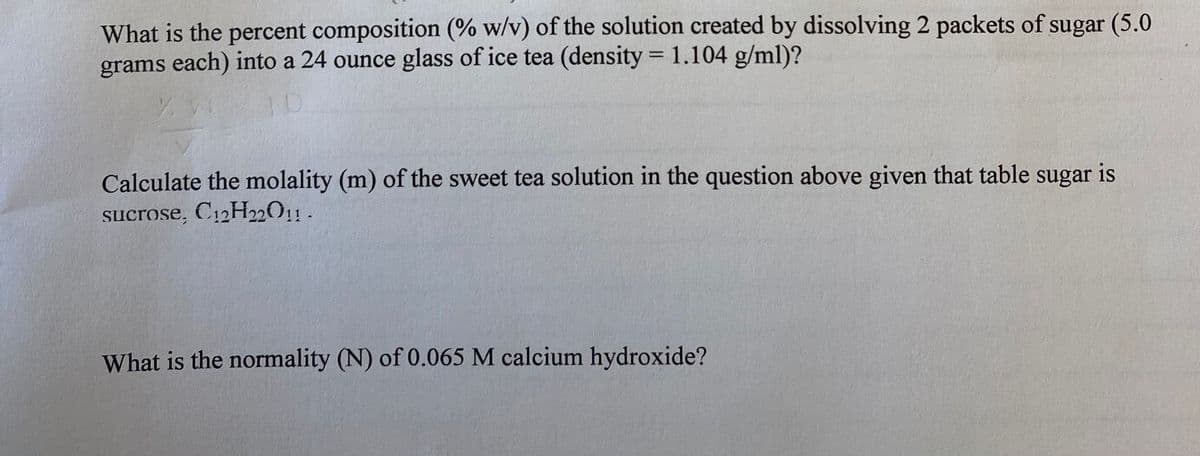 What is the percent composition (% w/v) of the solution created by dissolving 2 packets of sugar (5.0
grams each) into a 24 ounce glass of ice tea (density = 1.104 g/ml)?
%3D
Calculate the molality (m) of the sweet tea solution in the question above given that table sugar is
sucrose, C12H22011 .
What is the normality (N) of 0.065 M calcium hydroxide?

